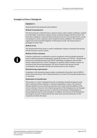 Therapeutic Goods Administration

Examples of Class 3 biologicals
Demineralised bone prepared with antibiotic

PRODUCT 1

The femoral head is collected from a cadaveric donor under aseptic conditions, washed
in sterile buffer, immersed in ethanol, frozen in liquid nitrogen and freeze-dried. The
bone then undergoes a chemical demineralisation process and is prepared into a paste
consisting of a carrier substance (inert excipient) and an antibiotic. The antibiotic is
registered on the Australian Register of Therapeutic Goods. The final product is
packaged in sterile vials.
Method of manufacture

The demineralised bone paste is used in orthopaedic surgery to stimulate the healing
of bone fractures, and for repairs.
Method of use

A dossier submission is evaluated to ensure compliance with any default standards
(such as pharmacopoeial monographs), standards (in this case, TGO 83 – Standards for
human musculoskeletal tissue) and TGO 87 (labelling). Compliance with all other
dossier requirements for a Class 3 biological is assessed, which includes sections on
nonclinical and clinical development. The level of detail in the dossier should
correspond to the potential risk that the product poses to the recipient.
Method of TGA evaluation

Compliance with manufacturing principles, including the Australian Code of GMP for
human blood and tissues. This is demonstrated by a current TGA manufacturing licence
or clearance.
Manufacturing requirements

This product is a Class 3 biological because it undergoes manufacturing processes
above and beyond those defined as ‘minimal manipulation’; that is, the chemical
demineralisation process and the preparation into a paste with the addition of the
carrier substance. However, the inherent properties of the biological are not changed
and the manufacturing process has not altered any biochemical, physiological or
immunological property of the biological. In addition, the final use of the biological is
homologous, because it still performs the same basic (structural) function in the
recipient as it did in the donor.
Explanation of classification

Australian Regulatory Guidelines for Biologicals
Part 1, Section 1.2 Classification of biologicals
V1.0 June 2011

Page 30 of 45

 