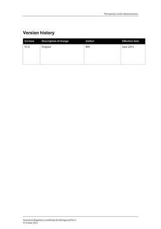 Therapeutic Goods Administration

Version history
Version
V1.0

Description of change
Original

Australian Regulatory Guidelines for Biologicals Part 1
V1.0 June 2011

Author
BSS

Effective date
June 2011

 