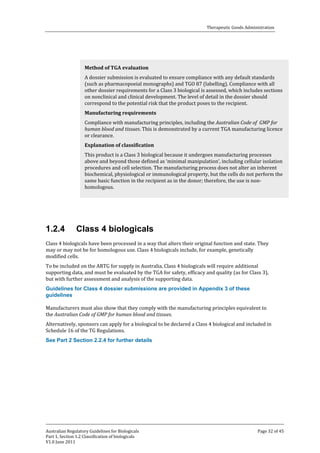 Therapeutic Goods Administration

A dossier submission is evaluated to ensure compliance with any default standards
(such as pharmacopoeial monographs) and TGO 87 (labelling). Compliance with all
other dossier requirements for a Class 3 biological is assessed, which includes sections
on nonclinical and clinical development. The level of detail in the dossier should
correspond to the potential risk that the product poses to the recipient.
Method of TGA evaluation

Compliance with manufacturing principles, including the Australian Code of GMP for
human blood and tissues. This is demonstrated by a current TGA manufacturing licence
or clearance.
Manufacturing requirements

This product is a Class 3 biological because it undergoes manufacturing processes
above and beyond those defined as ‘minimal manipulation’, including cellular isolation
procedures and cell selection. The manufacturing process does not alter an inherent
biochemical, physiological or immunological property, but the cells do not perform the
same basic function in the recipient as in the donor; therefore, the use is nonhomologous.
Explanation of classification

1.2.4

Class 4 biologicals

Class 4 biologicals have been processed in a way that alters their original function and state. They
may or may not be for homologous use. Class 4 biologicals include, for example, genetically
modified cells.

To be included on the ARTG for supply in Australia, Class 4 biologicals will require additional
supporting data, and must be evaluated by the TGA for safety, efficacy and quality (as for Class 3),
but with further assessment and analysis of the supporting data.
Guidelines for Class 4 dossier submissions are provided in Appendix 3 of these
guidelines

Manufacturers must also show that they comply with the manufacturing principles equivalent to
the Australian Code of GMP for human blood and tissues.

Alternatively, sponsors can apply for a biological to be declared a Class 4 biological and included in
Schedule 16 of the TG Regulations.
See Part 2 Section 2.2.4 for further details

Australian Regulatory Guidelines for Biologicals
Part 1, Section 1.2 Classification of biologicals
V1.0 June 2011

Page 32 of 45

 
