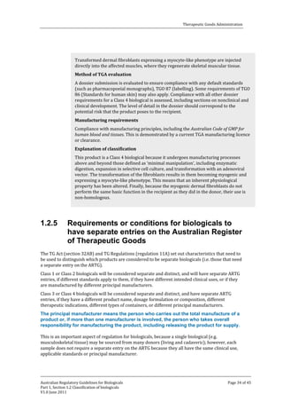 Therapeutic Goods Administration

Transformed dermal fibroblasts expressing a myocyte-like phenotype are injected
directly into the affected muscles, where they regenerate skeletal muscular tissue.

A dossier submission is evaluated to ensure compliance with any default standards
(such as pharmacopoeial monographs), TGO 87 (labelling). Some requirements of TGO
86 (Standards for human skin) may also apply. Compliance with all other dossier
requirements for a Class 4 biological is assessed, including sections on nonclinical and
clinical development. The level of detail in the dossier should correspond to the
potential risk that the product poses to the recipient.
Method of TGA evaluation

Compliance with manufacturing principles, including the Australian Code of GMP for
human blood and tissues. This is demonstrated by a current TGA manufacturing licence
or clearance.
Manufacturing requirements

This product is a Class 4 biological because it undergoes manufacturing processes
above and beyond those defined as ‘minimal manipulation’, including enzymatic
digestion, expansion in selective cell culture, and transformation with an adenoviral
vector. The transformation of the fibroblasts results in them becoming myogenic and
expressing a myocyte-like phenotype. This means that an inherent physiological
property has been altered. Finally, because the myogenic dermal fibroblasts do not
perform the same basic function in the recipient as they did in the donor, their use is
non-homologous.
Explanation of classification

1.2.5

Requirements or conditions for biologicals to
have separate entries on the Australian Register
of Therapeutic Goods

The TG Act (section 32AB) and TG Regulations (regulation 11A) set out characteristics that need to
be used to distinguish which products are considered to be separate biologicals (i.e. those that need
a separate entry on the ARTG).
Class 1 or Class 2 biologicals will be considered separate and distinct, and will have separate ARTG
entries, if different standards apply to them, if they have different intended clinical uses, or if they
are manufactured by different principal manufacturers.
Class 3 or Class 4 biologicals will be considered separate and distinct, and have separate ARTG
entries, if they have a different product name, dosage formulation or composition, different
therapeutic indications, different types of containers, or different principal manufacturers.

The principal manufacturer means the person who carries out the total manufacture of a
product or, if more than one manufacturer is involved, the person who takes overall
responsibility for manufacturing the product, including releasing the product for supply.
This is an important aspect of regulation for biologicals, because a single biological (e.g.
musculoskeletal tissue) may be sourced from many donors (living and cadaveric); however, each
sample does not require a separate entry on the ARTG because they all have the same clinical use,
applicable standards or principal manufacturer.

Australian Regulatory Guidelines for Biologicals
Part 1, Section 1.2 Classification of biologicals
V1.0 June 2011

Page 34 of 45

 