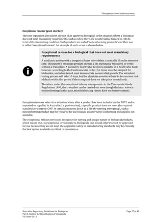 Therapeutic Goods Administration

The new legislation also allows the use of an approved biological in the situation where a biological
does not meet mandatory requirements, such as when there are no alternative tissues or cells to
treat a life-threatening condition. Such products are called ‘nonconforming products’ and their use
is called ‘exceptional release’. An example of such a case is shown below.
Exceptional release (post-market)

Exceptional release for a biological that does not meet mandatory
requirements

A paediatric patient with a congenital heart valve defect is critically ill and in intensive
care. The patient’s physician predicts she has a life expectancy measured in weeks
without a transplant. A paediatric heart valve becomes available at a heart valve bank;
however, according to the Cardiovascular Order, the tissue must be sampled for
bioburden, and when tested must demonstrate no microbial growth. The microbial
testing process will take 10 days, but the physician considers there to be a serious risk
of death within this period if the transplant does not take place immediately.
Therefore, under the exceptional release arrangements in the Therapeutic Goods
Regulations 1990, the transplant can be carried out even though the heart valve is
nonconforming (in this case, microbial testing results have not been returned).

Exceptional release refers to a situation when, after a product has been included on the ARTG and is
imported or supplied in Australia (i.e. post-market), a specific product does not meet the required
standards or current cGMP. In certain situations (such as a life-threatening emergency), such a
nonconforming product may be required for use because an alternative conforming biological is not
available.
The exceptional release provisions recognise the varying and unique nature of biological products,
which means that, in exceptional circumstances, biologicals that would otherwise not be approved
for use because they do not meet the applicable safety or manufacturing standards may be clinically
the best option available in critical circumstances.

Australian Regulatory Guidelines for Biologicals
Part 1, Section 1.2 Classification of biologicals
V1.0 June 2011

Page 37 of 45

 