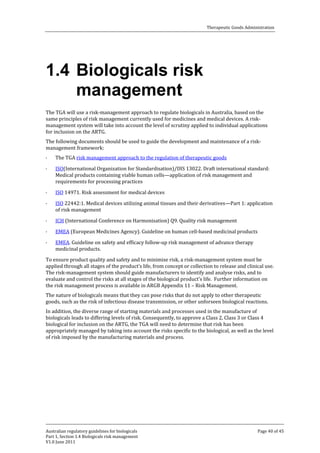 Therapeutic Goods Administration

1.4 Biologicals risk
management

The TGA will use a risk-management approach to regulate biologicals in Australia, based on the
same principles of risk management currently used for medicines and medical devices. A riskmanagement system will take into account the level of scrutiny applied to individual applications
for inclusion on the ARTG.
The following documents should be used to guide the development and maintenance of a riskmanagement framework:
·

·

·
·
·
·
·

The TGA risk management approach to the regulation of therapeutic goods

ISO(International Organization for Standardisation)/DIS 13022. Draft international standard:
Medical products containing viable human cells—application of risk management and
requirements for processing practices
ISO 14971. Risk assessment for medical devices

ISO 22442:1. Medical devices utilizing animal tissues and their derivatives—Part 1: application
of risk management
ICH (International Conference on Harmonisation) Q9. Quality risk management

EMEA (European Medicines Agency). Guideline on human cell-based medicinal products
EMEA. Guideline on safety and efficacy follow-up risk management of advance therapy
medicinal products.

To ensure product quality and safety and to minimise risk, a risk-management system must be
applied through all stages of the product’s life, from concept or collection to release and clinical use.
The risk-management system should guide manufacturers to identify and analyse risks, and to
evaluate and control the risks at all stages of the biological product’s life. Further information on
the risk management process is available in ARGB Appendix 11 – Risk Management.

The nature of biologicals means that they can pose risks that do not apply to other therapeutic
goods, such as the risk of infectious disease transmission, or other unforseen biological reactions.

In addition, the diverse range of starting materials and processes used in the manufacture of
biologicals leads to differing levels of risk. Consequently, to approve a Class 2, Class 3 or Class 4
biological for inclusion on the ARTG, the TGA will need to determine that risk has been
appropriately managed by taking into account the risks specific to the biological, as well as the level
of risk imposed by the manufacturing materials and process.

Australian regulatory guidelines for biologicals
Part 1, Section 1.4 Biologicals risk management
V1.0 June 2011

Page 40 of 45

 