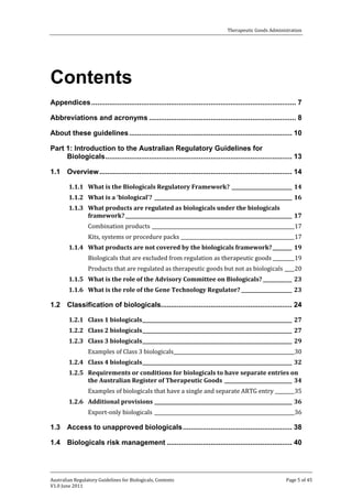 Therapeutic Goods Administration

Contents
Appendices ....................................................................................................... 7
Abbreviations and acronyms .......................................................................... 8
About these guidelines .................................................................................. 10
Part 1: Introduction to the Australian Regulatory Guidelines for
Biologicals .............................................................................................. 13
1.1 Overview ................................................................................................. 14
1.1.1 What is the Biologicals Regulatory Framework? _________________________ 14
1.1.2 What is a ‘biological’? _________________________________________________________ 16
1.1.3 What products are regulated as biologicals under the biologicals
framework? _____________________________________________________________________ 17
Combination products ___________________________________________________________17

Kits, systems or procedure packs _______________________________________________17

Biologicals that are excluded from regulation as therapeutic goods _________ 19

1.1.4 What products are not covered by the biologicals framework? ________ 19

Products that are regulated as therapeutic goods but not as biologicals ____ 20

1.1.5 What is the role of the Advisory Committee on Biologicals? ____________ 23
1.1.6 What is the role of the Gene Technology Regulator? _____________________ 23

1.2 Classification of biologicals.................................................................. 24
1.2.1 Class 1 biologicals ______________________________________________________________ 27
1.2.2 Class 2 biologicals ______________________________________________________________ 27

Examples of Class 3 biologicals __________________________________________________30

1.2.3 Class 3 biologicals ______________________________________________________________ 29
1.2.4 Class 4 biologicals ______________________________________________________________ 32
1.2.5 Requirements or conditions for biologicals to have separate entries on
the Australian Register of Therapeutic Goods ____________________________ 34

Examples of biologicals that have a single and separate ARTG entry ________ 35
Export-only biologicals __________________________________________________________36

1.2.6 Additional provisions _________________________________________________________ 36

1.3 Access to unapproved biologicals ....................................................... 38
1.4 Biologicals risk management ............................................................... 40

Australian Regulatory Guidelines for Biologicals, Contents
V1.0 June 2011

Page 5 of 45

 
