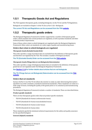 Therapeutic Goods Administration

1.5.1

Therapeutic Goods Act and Regulations

The TGA regulates therapeutic goods, including biologicals, via the TG Act and the TG Regulations.
Biologicals are included in Chapter 3 of the TG Act as Part 3-2A—Biologicals.

The current TG Act and Regulations can be accessed from the TGA website.

1.5.2

Therapeutic goods orders

The Biologicals Regulatory Framework is further supported by a number of therapeutic goods
orders, which mandate how certain products are regulated, as well as product standards and other
technical product requirements.
Some of these orders relate to which biologicals are regulated under the Biologicals Regulatory
Framework. Other orders set standards on a wide range of quality and manufacturing issues.

Orders that relate to which biologicals are regulated

This order specifies a range of products that are excluded from the definition of therapeutic goods
and therefore not regulated by the TGA. This includes a number of biological products.
Therapeutic Goods (Excluded Goods) Order

The TG (Excluded Goods) Order can be accessed from the TGA website.

This order specifies a range of biological products that are included in the definition of therapeutic
goods but are not regulated under the Biologicals Regulatory Framework.
Therapeutic Goods (Things that are not Biologicals) Determination

See Section 1.1.4 for further details about articles that are not biologicals

The TG (Things that are not Biologicals) Determination can be accessed from the TGA
website.
Section 10 (Part 3-1) of the TG Act allows the minister to make an order determining that matters
specified in an order constitute a standard (‘ministerial standards’). These standards can relate to a
wide range of issues, including the quality of the goods (alone or in containers) and manufacturing
procedures.

Orders that set standards

The Biologicals Regulatory Framework includes a number of standards. These are described below.

There are four therapeutic goods orders that set product-specific standards:
Product-specific standards
·

·
·

TGO 84 (Standards for human cardiovascular tissue)

TGO 83 (Standards for human musculoskeletal tissue)

TGO 85 (Standards for human ocular tissue)

TGO 86 (Standards for human skin)

These standards specify the minimum technical requirements for the safety and quality assurance
for the specified biological.
·

General (‘default’) standards

Australian Regulatory Guidelines for Biologicals
Part 1, Section 1.5 Regulatory process
V1.0 June 2011

Page 42 of 45

 