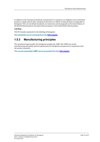 Therapeutic Goods Administration

In addition to the ministerial standards, manufacturers or sponsors are obliged to ensure that their
products comply with all other standards (referred to as ‘default’ standards) that are applicable to
biologicals. The current default standards are statements and monographs in the latest editions of
the British Pharmacopoeia, European Pharmacopoeia or the United States Pharmacopeia.
TGO 87 includes standards for the labelling of biologicals.
Labelling

The standards can be accessed from the TGA website

1.5.3

Manufacturing principles

The manufacturing principles for biologicals mandate the cGMP. The cGMP sets out the
manufacturing and quality system requirements for biologicals and operates in conjunction with
the product standards.
The current (amended) cGMP can be accessed from the TGA website

Australian Regulatory Guidelines for Biologicals
Part 1, Section 1.5 Regulatory process
V1.0 June 2011

Page 43 of 45

 