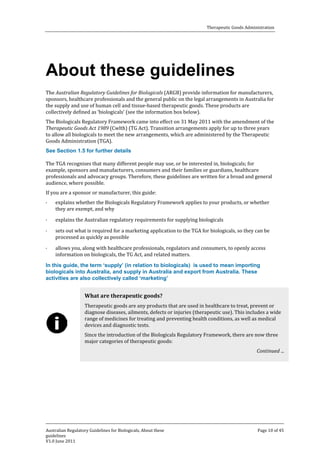 Therapeutic Goods Administration

About these guidelines

The Australian Regulatory Guidelines for Biologicals (ARGB) provide information for manufacturers,
sponsors, healthcare professionals and the general public on the legal arrangements in Australia for
the supply and use of human cell and tissue-based therapeutic goods. These products are
collectively defined as ‘biologicals’ (see the information box below).

The Biologicals Regulatory Framework came into effect on 31 May 2011 with the amendment of the
Therapeutic Goods Act 1989 (Cwlth) (TG Act). Transition arrangements apply for up to three years
to allow all biologicals to meet the new arrangements, which are administered by the Therapeutic
Goods Administration (TGA).
The TGA recognises that many different people may use, or be interested in, biologicals; for
example, sponsors and manufacturers, consumers and their families or guardians, healthcare
professionals and advocacy groups. Therefore, these guidelines are written for a broad and general
audience, where possible.
See Section 1.5 for further details

If you are a sponsor or manufacturer, this guide:
·

·
·
·

explains whether the Biologicals Regulatory Framework applies to your products, or whether
they are exempt, and why

explains the Australian regulatory requirements for supplying biologicals

sets out what is required for a marketing application to the TGA for biologicals, so they can be
processed as quickly as possible

allows you, along with healthcare professionals, regulators and consumers, to openly access
information on biologicals, the TG Act, and related matters.

In this guide, the term ‘supply’ (in relation to biologicals) is used to mean importing
biologicals into Australia, and supply in Australia and export from Australia. These
activities are also collectively called ‘marketing’

Therapeutic goods are any products that are used in healthcare to treat, prevent or
diagnose diseases, ailments, defects or injuries (therapeutic use). This includes a wide
range of medicines for treating and preventing health conditions, as well as medical
devices and diagnostic tests.

What are therapeutic goods?

Since the introduction of the Biologicals Regulatory Framework, there are now three
major categories of therapeutic goods:

Continued ...

Australian Regulatory Guidelines for Biologicals, About these
guidelines
V1.0 June 2011

Page 10 of 45

 