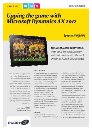 sports industry

case study

Upping the game with
Microsoft Dynamics AX 2012

The Australian Rugby Union

From lucky dip to full visibility
and best practice with Microsoft
Dynamics AX self-service portal.

THE SITUATION

“The business of rugby is like
any other business, and as
the economic environment
confronting us becomes
tighter, our ability to forecast
and be more accountable in
our cashflow and expense
management, and timely and
efficient financial reporting,
is vital. I am confident that
our new Dynamics AX system
greatly enhances our ability
to do this.”
Todd day
Chief Financial Officer
Australian rugby union

As the governing body of rugby union in
Australia, responsible for the Wallabies
and working with eight member unions
across each of Australia’s states and
territories, the Australian Rugby Union
(ARU) operates in a complex and
multi-faceted operational environment.
As a public body within an increasingly
professional industry, and in an
economic climate in which tight
financial control and visibility is
paramount, the ARU needed a new
technology platform to bring about best
practice, enable effective shared services
across its unions and create much
greater visibility of and reporting on its
financial activities.
The pain
Since the dawn of professionalism in
rugby in the mid-1990s “the business of

rugby has grown tremendously,” says
Todd Day, Chief Financial Officer for the
ARU. “Before our decision to upgrade
our ERP system, we were operating on a
system that that had been in the
business for over 15 years. Its basicness
created very inefficient, cumbersome
and time-consuming processes and it
had clearly passed its use-by date in the
business,” Todd explains.
“We were extremely limited in our ability
to provide relevant and timely service to
the business. We needed a finance
system that could handle real-time
purchase ordering and commitment
processes, and a system that provided
real-time reporting functionality to
departments. Under the existing system
it was near impossible to accurately
report what the business had purchased
or who had purchased it until it turned

 