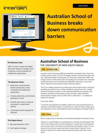 EDUCATION

www.asb.unsw.edu.au

The Business Case:
ASB’s ‘Connect’ intranet has helped
the school achieve its strategic vision:
to become a more connected and
collaborative organisation.

The Business Value:
>>

Break down communication
barriers and become a more
connected and collaborative
organisation.

>>

Increase productivity and eliminate
duplication of work.

>>

Promote easy access to resources
and present a united brand
identity.

>>

Customised intranet designed for
ASB staff.

Australian School of
Business breaks
down communication
barriers

Australian School of Business
THE UNIVERSITY OF NEW SOUTH WALES
Australian School of Business (ASB) has wowed their counterparts with a brand new
intranet named ‘Connect’. As one of the biggest faculties in Australia that spans with
over 1,000 staff members internationally, an intranet was at the heart of ASB’s new
strategic direction. At the centre of this new strategy was a re-brand and a movement
towards becoming a more connected and collaborative organisation. Tracy Carter,
Project Manager for the Australian School of Business explains:
“Part of our strategic direction was to break down communication barriers. Previously
everything was spread across a number of platforms ranging from email, a shared
document directory to variations on SOE (Standard Operating Environment). Some
academics used letters and face-to-face contact. We had a range of different
communication channels, which just didn’t work in ASB’s favour — we needed one
platform for everyone.”
Tracy Carter reflects:
“I knew from past experience we needed a vendor that could successfully deliver an
interactive, user-friendly intranet or it would be just a waste of money. Intergen got it
and understood our focus. ASB needed the right mix of people and Intergen nailed it.”

With no single source of information, work was being duplicated. According to Tracy:

The Engine Room:
>>

Microsoft SharePoint 2010

>>

User Experience Design

“Research is a big ROI (Return on Investment) for us. We have over 40 research staff.
There’s a lot of paper work to do when applying for a research grant and finding out
how to do this can be a real hassle. Some researchers would spend a good 2-3 hours
trying to find out how to acquire and submit a research grant. Having a ‘how to’
section for tasks like this, would increase productivity and just make life so much
easier.”

 