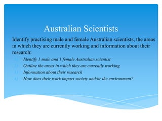 Australian Scientists
o Identify practising male and female Australian scientists, the areas
  in which they are currently working and information about their
  research:
   1)   Identify 1 male and 1 female Australian scientist
   2)   Outline the areas in which they are currently working
   3)   Information about their research
   4)   How does their work impact society and/or the environment?
 
