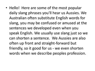• Hello! Here are some of the most popular
  daily slang phrases you'll hear us Aussies. We
  Australian often substitute English words for
  slang, you may be confused or amused at the
  sentences we developed even when you
  speak English. We usually use slang just so we
  can shorten a sentence. We Aussies are also
  often up front and straight-forward but
  friendly, so it good for us - we even shorten
  words when we describe peoples profession.
 