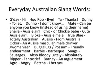 Everyday Australian Slang Words:
• G'day - Hi Hoo Roo - Bye! Ta - Thanks! Dunny
  - Toilet. Dunno - I don't know... Mate - Can be
  anyone you know (instead of using their name)
  Sheila - Aussie girl Chick or Chickie babe - Cute
  Aussie girl. Bloke - Aussie male True Blue -
  Totally Australian Aussie - From Australia
  Ocker - An Aussie masculan male drinker
  /womaniser. Buggalugs / Possum - Friendly
  endearment Barbie - Barbeque Snags -
  Sausages. Abso Bloody Lutely - Absolutely
  Ripper - Fantastic! Barney - An arguement
  Agro - Angry Betcha - I bet you
 