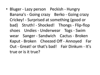 • Bluger - Lazy person Peckish - Hungry
  Banana's - Going crazy Berko - Going crazy
  Crickey! - Surprised at something (good or
  bad) Struth! - Shocked! Thongs - Flip-flop
  shoes Undies - Underwear Togs - Swim
  wear Sanger - Sandwich Cactus - Broken
  Kaput - Broken Cheezed Off - Annoyed Far
  Out - Great! or that's bad! Fair Dinkum - It's
  true or is it true?
 
