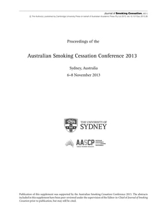 Journal of Smoking Cessation, 8(S1)
c The Author(s), published by Cambridge University Press on behalf of Australian Academic Press Pty Ltd 2013. doi 10.1017/jsc.2013.26
Proceedings of the
Australian Smoking Cessation Conference 2013
Sydney, Australia
6–8 November 2013
Publication of this supplement was supported by the Australian Smoking Cessation Conference 2013. The abstracts
included in this supplement have been peer-reviewed under the supervision of the Editor-in-Chief of Journal of Smoking
Cessation prior to publication, but may still be cited.
 