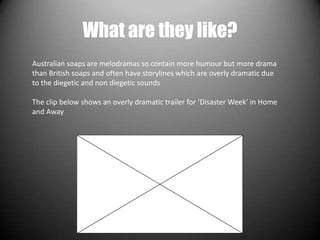 What are they like?
Australian soaps are melodramas so contain more humour but more drama
than British soaps and often have storylines which are overly dramatic due
to the diegetic and non diegetic sounds

The clip below shows an overly dramatic trailer for ‘Disaster Week’ in Home
and Away
 