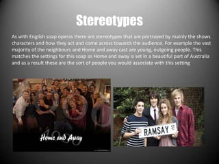 Stereotypes
As with English soap operas there are stereotypes that are portrayed by mainly the shows
characters and how they act and come across towards the audience. For example the vast
majority of the neighbours and Home and away cast are young, outgoing people. This
matches the settings for this soap as Home and away is set in a beautiful part of Australia
and as a result these are the sort of people you would associate with this setting
 