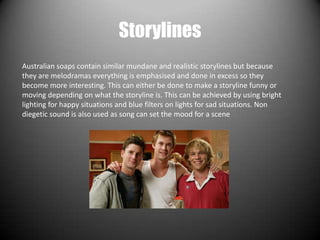 Storylines
Australian soaps contain similar mundane and realistic storylines but because
they are melodramas everything is emphasised and done in excess so they
become more interesting. This can either be done to make a storyline funny or
moving depending on what the storyline is. This can be achieved by using bright
lighting for happy situations and blue filters on lights for sad situations. Non
diegetic sound is also used as song can set the mood for a scene
 