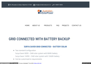 pdfcrowd.comopen in browser PRO version Are you a developer? Try out the HTML to PDF API
Two standard configuration
Surya Saver 8000 – 5kW solar system with 8kWh battery
Surya Saver 16000 – 5kW solar system with 16kWh battery
Can be customised to requirements
SURYA SAVER GRID CONNECTED – BATTERY SOLAR
92, Bhupalpura,Udaipur,Rajasthan-313001 info@australiansolarpow er.in 91 88907 48000
HOME ABOUT US PRODUCTS FAQ PROJECTS CONTACT US
GRID CONNECTED WITH BATTERY BACKUP
 