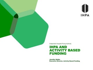 Independent Hospital Pricing Authority
IHPA AND
ACTIVITY BASED
FUNDING
Jennifer Nobbs
Executive Director, Activity Based Funding
 