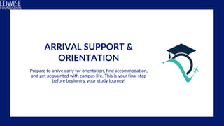 ARRIVAL SUPPORT &
ORIENTATION
Prepare to arrive early for orientation, find accommodation,
and get acquainted with campus life. This is your final step
before beginning your study journey!
 