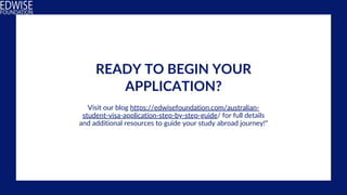 READY TO BEGIN YOUR
APPLICATION?
Visit our blog https://edwisefoundation.com/australian-
student-visa-application-step-by-step-guide/ for full details
and additional resources to guide your study abroad journey!"
 