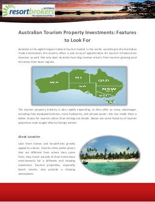 Australian Tourism Property Investments: Features
to Look For
Australia is the eighth largest national tourism market in the world, according to the Australian
Trade Commission; the country offers a vast array of opportunities for tourism infrastructure
investors as well. Not only does Australia have big revenue returns from tourism growing pool
of visitors from Asian regions.
The tourism property industry is also rapidly expanding, as they offer so many advantages,
including fully equipped kitchens, more bedrooms, and private pools—this has made them a
better choice for tourists rather than renting out hotels. Below are some features of tourism
properties most sought after by foreign visitors.
Great Location
Lake front homes and beachfronts greatly
appeal to visitors. Tourists often prefer places
that are different from where they came
from; they travel outside of their home-base
environments for a different and relaxing
experience. Tourism properties, especially
beach resorts, also provide a relaxing
atmosphere.
 