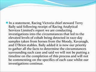 In a statement, Racing Victoria chief steward Terry
Baily said following receipt of Racing Analytical
Services Limited's report we are conducting
investigations into the circumstances that led to the
elevated levels of cobalt being detected in race-day
samples taken from horses from the Moody, Kavanagh,
and O’Brien stables. Baily added it is now our priority
to gather all the facts to determine the circumstances
surrounding each case and said we will not be putting a
timeline on the completion of this process and will not
be commenting on the specifics of each case whilst our
investigations continue.
 