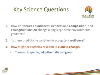 Key Science Questions
1. How do species abundances, richness and composition, and
ecological function change along large-scale environmental
gradients?
2. Is there predictable variation in ecosystem resilience?
3. How might ecosystems respond to climate change?
• Turnover in species, adaptive traits and genes
 