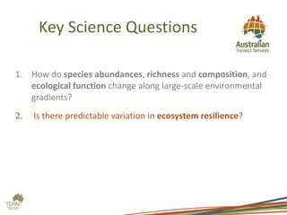 Key Science Questions
1. How do species abundances, richness and composition, and
ecological function change along large-scale environmental
gradients?
2. Is there predictable variation in ecosystem resilience?
 