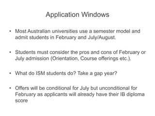 Application Windows
• Most Australian universities use a semester model and
admit students in February and July/August.
• Students must consider the pros and cons of February or
July admission (Orientation, Course offerings etc.).
• What do ISM students do? Take a gap year?
• Offers will be conditional for July but unconditional for
February as applicants will already have their IB diploma
score
 