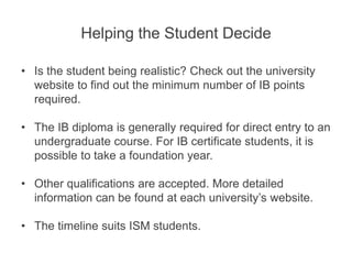 Helping the Student Decide
• Is the student being realistic? Check out the university
website to find out the minimum number of IB points
required.
• The IB diploma is generally required for direct entry to an
undergraduate course. For IB certificate students, it is
possible to take a foundation year.
• Other qualifications are accepted. More detailed
information can be found at each university’s website.
• The timeline suits ISM students.
 