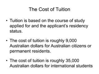 The Cost of Tuition
• Tuition is based on the course of study
applied for and the applicant’s residency
status.
• The cost of tuition is roughly 9,000
Australian dollars for Australian citizens or
permanent residents.
• The cost of tuition is roughly 35,000
Australian dollars for international students
 