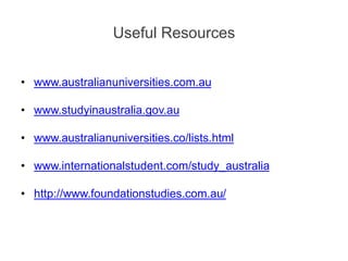 Useful Resources
• www.australianuniversities.com.au
• www.studyinaustralia.gov.au
• www.australianuniversities.co/lists.html
• www.internationalstudent.com/study_australia
• http://www.foundationstudies.com.au/
 