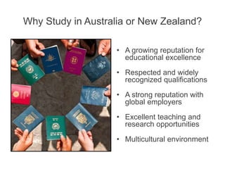 Why Study in Australia or New Zealand?
• A growing reputation for
educational excellence
• Respected and widely
recognized qualifications
• A strong reputation with
global employers
• Excellent teaching and
research opportunities
• Multicultural environment
 