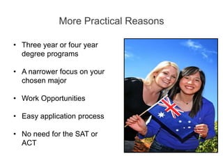More Practical Reasons
• Three year or four year
degree programs
• A narrower focus on your
chosen major
• Work Opportunities
• Easy application process
• No need for the SAT or
ACT
 