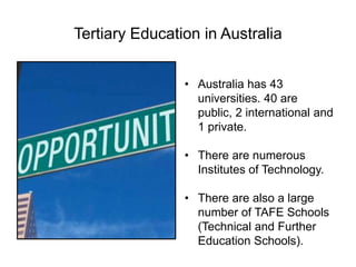 Tertiary Education in Australia
• Australia has 43
universities. 40 are
public, 2 international and
1 private.
• There are numerous
Institutes of Technology.
• There are also a large
number of TAFE Schools
(Technical and Further
Education Schools).
 