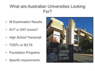 What are Australian Universities Looking
For?
• IB Examination Results
• ACT or SAT scores?
• High School Transcript
• TOEFL or IELTS
• Foundation Programs
• Specific requirements
 