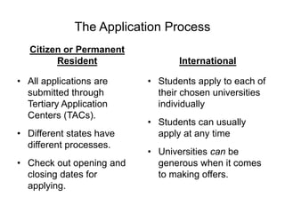 The Application Process
Citizen or Permanent
Resident
• All applications are
submitted through
Tertiary Application
Centers (TACs).
• Different states have
different processes.
• Check out opening and
closing dates for
applying.
International
• Students apply to each of
their chosen universities
individually
• Students can usually
apply at any time
• Universities can be
generous when it comes
to making offers.
 
