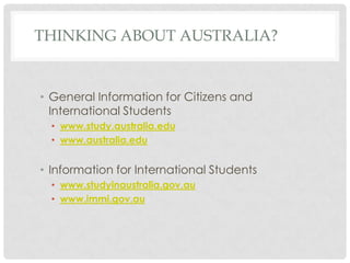 THINKING ABOUT AUSTRALIA?


• General Information for Citizens and
  International Students
  • www.study.australia.edu
  • www.australia.edu


• Information for International Students
  • www.studyinaustralia.gov.au
  • www.immi.gov.au
 