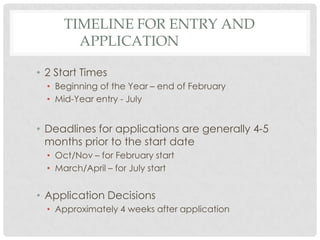 TIMELINE FOR ENTRY AND
        APPLICATION

• 2 Start Times
  • Beginning of the Year – end of February
  • Mid-Year entry - July


• Deadlines for applications are generally 4-5
  months prior to the start date
  • Oct/Nov – for February start
  • March/April – for July start


• Application Decisions
  • Approximately 4 weeks after application
 