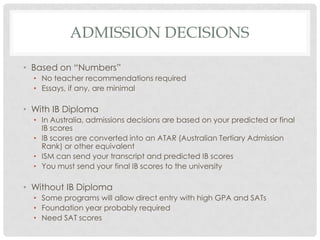 ADMISSION DECISIONS

• Based on “Numbers”
  • No teacher recommendations required
  • Essays, if any, are minimal

• With IB Diploma
  • In Australia, admissions decisions are based on your predicted or final
    IB scores
  • IB scores are converted into an ATAR (Australian Tertiary Admission
    Rank) or other equivalent
  • ISM can send your transcript and predicted IB scores
  • You must send your final IB scores to the university

• Without IB Diploma
  • Some programs will allow direct entry with high GPA and SATs
  • Foundation year probably required
  • Need SAT scores
 