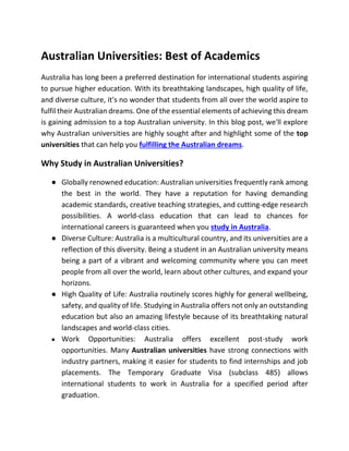 Australian Universities: Best of Academics
Australia has long been a preferred destination for international students aspiring
to pursue higher education. With its breathtaking landscapes, high quality of life,
and diverse culture, it's no wonder that students from all over the world aspire to
fulfil their Australian dreams. One of the essential elements of achieving this dream
is gaining admission to a top Australian university. In this blog post, we'll explore
why Australian universities are highly sought after and highlight some of the top
universities that can help you fulfilling the Australian dreams.
Why Study in Australian Universities?
● Globally renowned education: Australian universities frequently rank among
the best in the world. They have a reputation for having demanding
academic standards, creative teaching strategies, and cutting-edge research
possibilities. A world-class education that can lead to chances for
international careers is guaranteed when you study in Australia.
● Diverse Culture: Australia is a multicultural country, and its universities are a
reflection of this diversity. Being a student in an Australian university means
being a part of a vibrant and welcoming community where you can meet
people from all over the world, learn about other cultures, and expand your
horizons.
● High Quality of Life: Australia routinely scores highly for general wellbeing,
safety, and quality of life. Studying in Australia offers not only an outstanding
education but also an amazing lifestyle because of its breathtaking natural
landscapes and world-class cities.
● Work Opportunities: Australia offers excellent post-study work
opportunities. Many Australian universities have strong connections with
industry partners, making it easier for students to find internships and job
placements. The Temporary Graduate Visa (subclass 485) allows
international students to work in Australia for a specified period after
graduation.
 