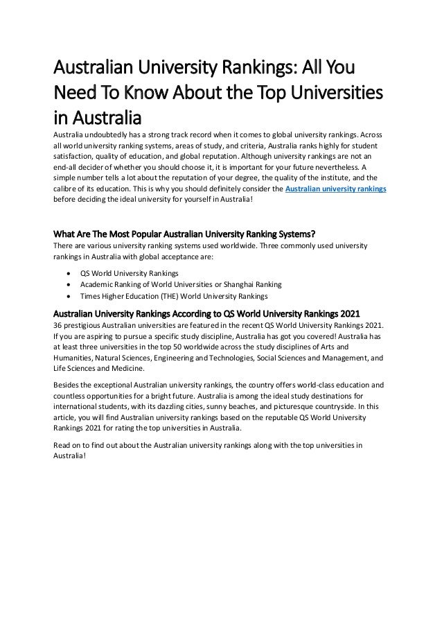 Australian University Rankings: All You
Need To Know About the Top Universities
in Australia
Australia undoubtedly has a strong track record when it comes to global university rankings. Across
all world university ranking systems, areas of study, and criteria, Australia ranks highly for student
satisfaction, quality of education, and global reputation. Although university rankings are not an
end-all decider of whether you should choose it, it is important for your future nevertheless. A
simple number tells a lot about the reputation of your degree, the quality of the institute, and the
calibre of its education. This is why you should definitely consider the Australian university rankings
before deciding the ideal university for yourself in Australia!
What Are The Most Popular Australian University Ranking Systems?
There are various university ranking systems used worldwide. Three commonly used university
rankings in Australia with global acceptance are:
• QS World University Rankings
• Academic Ranking of World Universities or Shanghai Ranking
• Times Higher Education (THE) World University Rankings
Australian University Rankings According to QS World University Rankings 2021
36 prestigious Australian universities are featured in the recent QS World University Rankings 2021.
If you are aspiring to pursue a specific study discipline, Australia has got you covered! Australia has
at least three universities in the top 50 worldwide across the study disciplines of Arts and
Humanities, Natural Sciences, Engineering and Technologies, Social Sciences and Management, and
Life Sciences and Medicine.
Besides the exceptional Australian university rankings, the country offers world-class education and
countless opportunities for a bright future. Australia is among the ideal study destinations for
international students, with its dazzling cities, sunny beaches, and picturesque countryside. In this
article, you will find Australian university rankings based on the reputable QS World University
Rankings 2021 for rating the top universities in Australia.
Read on to find out about the Australian university rankings along with the top universities in
Australia!
 