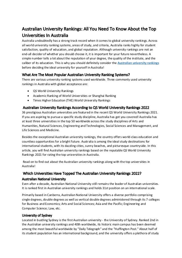 Australian University Rankings: All You Need To Know About the Top
Universities In Australia
Australia undoubtedly has a strong track record when it comes to global university rankings. Across
all world university ranking systems, areas of study, and criteria, Australia ranks highly for student
satisfaction, quality of education, and global reputation. Although university rankings are not an
end-all decider of whether you should choose it, it is important for your future nevertheless. A
simple number tells a lot about the reputation of your degree, the quality of the institute, and the
caliber of its education. This is why you should definitely consider the Australian university rankings
before deciding the ideal university for yourself in Australia!
What Are The Most Popular Australian University Ranking Systems?
There are various university ranking systems used worldwide. Three commonly used university
rankings in Australia with global acceptance are:
• QS World University Rankings
• Academic Ranking of World Universities or Shanghai Ranking
• Times Higher Education (THE) World University Rankings
Australian University Rankings According to QS World University Rankings 2022
36 prestigious Australian universities are featured in the recent QS World University Rankings 2021.
If you are aspiring to pursue a specific study discipline, Australia has got you covered! Australia has
at least three universities in the top 50 worldwide across the study disciplines of Arts and
Humanities, Natural Sciences, Engineering and Technologies, Social Sciences and Management, and
Life Sciences and Medicine.
Besides the exceptional Australian university rankings, the country offers world-class education and
countless opportunities for a bright future. Australia is among the ideal study destinations for
international students, with its dazzling cities, sunny beaches, and picturesque countryside. In this
article, you will find Australian university rankings based on the reputable QS World University
Rankings 2021 for rating the top universities in Australia.
Read on to find out about the Australian university rankings along with the top universities in
Australia!
Which Universities Have Topped The Australian University Rankings 2022?
Australian National University
Even after a decade, Australian National University still remains the leader of Australian universities.
It is ranked first in Australian university rankings and holds 31st position on an international scale.
Primarily based in Canberra, Australian National University offers a diverse portfolio comprising
single degrees, double degrees as well as vertical double degrees administered through its 7 colleges
for Business and Economics; Arts and Social Sciences; Asia and the Pacific; Engineering and
Computer Science; Law, etc.
University of Sydney
Located in bustling Sydney is the first Australian university - the University of Sydney. Ranked 2nd in
the Australian university rankings and 40th worldwide, its historic main campus has been deemed
among the most beautiful worldwide by "Daily Telegraph" and the "Huffington Post." About half of
its student population has an international background, and the university offers a plethora of study
 