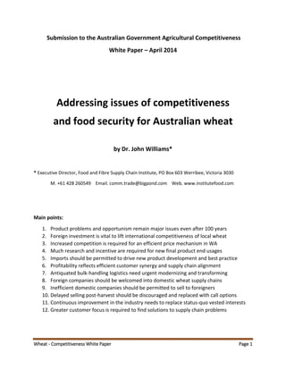 Wheat - Competitiveness White Paper Page 1
Submission to the Australian Government Agricultural Competitiveness
White Paper – April 2014
Addressing issues of competitiveness
and food security for Australian wheat
by Dr. John Williams*
* Executive Director, Food and Fibre Supply Chain Institute, PO Box 603 Werribee, Victoria 3030
M. +61 428 260549 Email. comm.trade@bigpond.com Web. www.institutefood.com
Main points:
1. Product problems and opportunism remain major issues even after 100 years
2. Foreign investment is vital to lift international competitiveness of local wheat
3. Increased competition is required for an efficient price mechanism in WA
4. Much research and incentive are required for new final product end usages
5. Imports should be permitted to drive new product development and best practice
6. Profitability reflects efficient customer synergy and supply chain alignment
7. Antiquated bulk-handling logistics need urgent modernizing and transforming
8. Foreign companies should be welcomed into domestic wheat supply chains
9. Inefficient domestic companies should be permitted to sell to foreigners
10. Delayed selling post-harvest should be discouraged and replaced with call options
11. Continuous improvement in the industry needs to replace status-quo vested interests
12. Greater customer focus is required to find solutions to supply chain problems
 