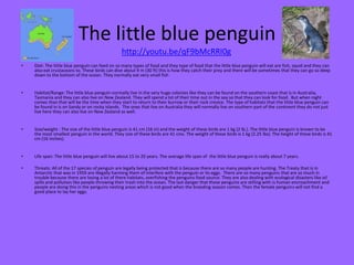 The little blue penguin
http://youtu.be/qF9bMcRRI0g
•

Diet: The little blue penguin can feed on so many types of food and they type of food that the little blue penguin will eat are fish, squid and they can
also eat crustaceans to. These birds can dive about 9 m (30 ft) this is how they catch their prey and there will be sometimes that they can go so deep
down to the bottom of the ocean. They normally eat very small fish

•

Habitat/Range: The little blue penguin normally live in the very huge colonies like they can be found on the southern coast that is in Australia,
Tasmania and they can also live on New Zealand. They will spend a lot of their time out in the sea so that they can look for food. But when night
comes than that will be the time when they start to return to their burrow or their rock crevice. The type of habitats that the little blue penguin can
be found in is on Sandy or on rocky islands. The ones that live on Australia they will normally live on southern part of the continent they do not just
live here they can also live on New Zealand as well.

•

Size/weight : The size of the little blue penguin is 41 cm (16 in) and the weight of these birds are 1 kg (2 lb.). The little blue penguin is known to be
the most smallest penguin in the world. They size of these birds are 41 cms. The weight of these birds is 1 kg (2.25 lbs). The height of these birds is 41
cm (16 inches).

•

Life span: The little blue penguin will live about 15 to 20 years. The average life span of the little blue penguin is really about 7 years.

•

Threats: All of the 17 species of penguin are legally being protected that is because there are so many people are hunting. The Treaty that is in
Antarctic that was in 1959 are illegally harming them of interfere with the penguin or its eggs. There are so many penguins that are so much in
trouble because there are losing a lot of there habitats, overfishing the penguins food source. They are also dealing with ecological disasters like oil
spills and pollution like people throwing their trash into the ocean. The last danger that these penguins are stilling with is human encroachment and
people are doing this in the penguins nesting areas which is not good when the breeding season comes. Then the female penguins will not find a
good place to lay her eggs.

 