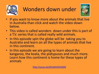 Wonders down under
• If you want to know more about the animals that live
in Australia than click and watch the video down
below.
• This video is called wonders down under this is part of
a T.V. series that is called really wild animals.
• In this episode spin the globe will be taking you to
Australia and learn on all the types of animals that live
in this continent.
• In this episode we are going to learn about the
kangaroo, the koala, the platypuses and much more.
Learn how this continent is home for these types of
animals
http://youtu.be/KHsWhDHVb6M

 