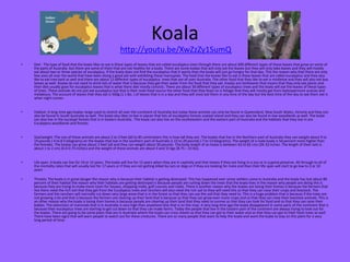 Koala
http://youtu.be/XwZzZy1SumQ
•

Diet: The type of food that the koala likes to eat is these types of leaves that are called eucalyptus even through there are about 600 different types of these leaves that grow on some of
the parts of Australia but there are some of them that are not healthy for a koala. There are some koalas that will only eat the leaves but they will only take leaves and they will mostly
eat about two or three species of eucalyptus. If the koala does not find the eucalyptus that it wants than the koala will just go hungry for that day. This the reason why that there are only
few zoos all over the world that have been doing a good job with exhibiting these marsupials. The food that the koalas like to eat is these leaves that are called eucalyptus and they also
like to eat tree bark as well and there are about 12 different types of eucalyptus trees that are all over Australia. The other food that they like to eat is mistletoe and they will also eat box
leaves as well. Koalas do not need to drink lots of water that is because they get their water from the food that they eat. Koalas are herbivores that means that they only eat plants and
their diet usually goes for eucalyptus leaves that is what there diet mostly consists. There are about 30 different types of eucalyptus trees and the koala will eat the leaves of these types
of trees. These animals do not just eat eucalyptus but that is their main food source the other food that they feast on is foliage that they will mostly get from leptospermum acacias and
melaleuca. The account of leaves that they eat is 500g (1.1 lbs. ) of leaves that is in a day and they will most eat them in any time of the day but the best time of the day to see them eat is
when night comes .

•

Habitat: A long time ago koalas range used to stretch all over the continent of Australia but today these animals can only be found in Queensland, New South Wales, Victoria and they can
also be found in South Australia as well. The koala also likes to live in places that lots of eucalyptus forests coastal island and they can also be found in low woodlands as well. The koala
can also live in the eucalypt forests that is in Eastern Australia.. The koala can also live on the southeastern and the eastern part of Australia and the habitats that they live in are
Eucalyptus woodlands and forests.

•

Size/weight :The size of these animals are about 2 to 3 feet (60 to 85 centimeters this is how tall they are. The koalas that live in the Northern part of Australia they can weight about 9 to
19 pounds ( 4 to 8.5 kilograms) an the koalas that live in the southern part of Australia is 15 to 29 pounds ( 7 to 13 kilograms). The weight of a male koala is 50 percent more higher than
the females. The koalas can grow about 2 feet tall and they can weight about 30 pounds. The body length of an koala is between 63 to 82 cms (26-32 inches. The length of their tails is
about 1 to 2 cms (0.4-0.75 inches) and the weight of these animals are about 4 and 15 kgs (8.75 – 33 lbs).

•

Life span: A koala can live for 10 or 15 years. The koala will live for 15 years when they are in captivity and that means if they are living in a zoo or in a game preserve. All through to all of
the mortality rates that will usually last for 17 years or if they are not getting killed by cars or dogs or if they are looking for mate and than their life span will start to go low to 2 or 10
years

•

Threats: The koala is in great danger the reason why is because their habitat is getting destroyed. This has happened ever sense settlers came to Australia and the koala has lost about 80
percent of their habitat the reason why their habitats are getting destroyed is because people are cutting down the trees that the koala lives in the reason why people are doing this is
because they are trying to make more room for houses, shopping malls, golf courses and roads. There is another reason why the koalas are losing their homes is because the farmers that
live there need the rich soil that they get from the Eucalyptus trees and ranchers will also need the rich sail to they will need this so that they can raise their crops and livestock. The
farmers and the ranchers will normally cut down very large areas that is in the forest so that they can use the soil that they need to. This is a huge problem that is because if the trees are
not growing a lot and that is because the farmers are clearing up their land that is because so that they can grow even more crops and so that they can raise their livestock animals. This is
an other reason why the koala is losing their homes is because people are clearing up their land that they need to survive so that they can look for food and so that they can raise their
babies. The extinction of mammals that is in Australia is very high than anywhere else that is on the map. A very long time ago the koala disappeared in some parts of the continent that is
because their eucalyptus trees are starting to get cut down so that they can make farms. Today the people that live in the Eastern part of the continent are always trying to look out for
the koalas. There are going to be some place that are in Australia where the koala can cross sheets so that they can get to their water and so that they can get to their fresh trees as well.
There have been signs that will warn people to watch out for these creatures. There are so many people that want to help the koala and want the koala to stay on this plant for a very
long period of time.

 