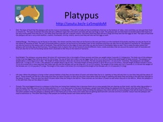 Platypus
http://youtu.be/e-Lx5mqIdoM
•

Diet: The type of food that the platypus will eat the most is invertebrates. They will normally eat the invertebrates that live on the bottom of lakes, rivers and they can also get their food
in streams to. The type of animals that they will eat is different types fish and insects and they will also eat frogs as well. The platypus bill can help them to located where their food is in
the very murky water that they live in. The other food that they will eat is aquatic insects. The other food that they will eat is frogs and they also eat fish eggs as well. The type of food that
the platypus will eat is very small shellfish, crayfish, freshwater, shrimp, insects, worms and they will also eat fish eggs as well.

•

Habitat/Range : The Platypus can be found on the lakes, the stream and the rivers that can be found on the east part that is on the mainland of Australia and they can also be found on
the island of Tasmania as well. The part of Australia where a person can be found on the eastern part of the continent and they can also live on the island of Tasmania to. The platypus
can also be found on the eastern part of Australia. They will be found on the edge of rivers and they can also be found in freshwater lakes as well. This is really the place where the
platypus will normally dig up their burrows. The platypus lives in places that can be found all around different rivers, creeks and lakes that are around the eastern part of Australia and
they can also live on the surrounding islands that is Australia to like they on the island of Tasmania.

•

Size/Weight: The platypus can grow about 18 inches (47 centimeters this is the length of these animals and they can weight about 3 pounds (1.5 kilograms). The body size of the platypus
is that it can be bigger than 30 to 45 cm (12 to 18 in) long. The size of their tail is that it can be bigger than 10 to 15 cm (4 to 6 ) that is the total length of these animals. The platypus can
weight about 1 to 2.4 kg (2.2 to 5.3lb). The length of these animals is 40 to 6o cm (16 to 23,5 inches. The tail can grow about 8.5 – 15 cms (3.25 – 6 inches). The platypuses can weight
about 0.8 – 2.5 kgs (1.75 -5.5 lbs.). The platypus can weight about 2 kg (4.5 lb.). The body length of these animals is 30 to 40 cm (11 to 16 inches ). The tail length of these animals is 10 to
15 cm (4-6 inches this is how long their the males tails are and the females tail can be long as 8 -13 cm (3-5 inches). The weight of the males are 2.6-5.7 pounds (1.2-2.6) and the weight of
the females are 1.5-3.5 pounds (7-1.6 kg). The length of the males is 20 inches (51 cm) long and the length of the females are 1.5-3.5 pounds (7-1.6 kg).

•

Life span: When the platypus is living in their natural habitat is that they can live about 10 years and when they live in in captivity or they will also live in a zoo then they will live about 17
years . These animals can live for a very long time they can about 20 years or they can live even more when they are living in captivity and when they are living in the wild then they get to
live about 12 years. They can also live about 10 years when they are living in the wild to. These animals can live about 12 years as well when they are in the wild to. When the platypus is
in the wild than they can live about 21 years.

•

Threats: The most biggest threat to a platypus is that they are losing their habitats that is because there are so many people that are clearing up their lands and the other big problem is
that the water that they swim in has so many pollution in it. In so many years in the past the platypus people have been killing the platypus and the reason why they will kill them is
because of their fur. This is another threat that the platypus is facing today . If the hunters keep on killing the platypus than there will be so many platypus that will be head to extinction.
The other problem that the platypus is dealing with is that there are so many rivers and creeks that are getting dammed with concrete and this is another reason how the platypus will
head to extinction to. The other bad thing is that people are building houses over these animals homes.

 