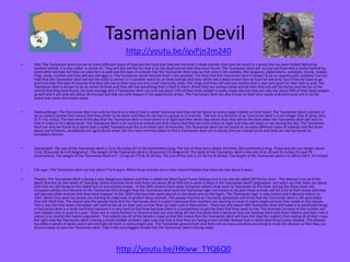 Tasmanian Devil
http://youtu.be/iyvPjn2m240
•

Diet: The Tasmanian devil can eat so many different types of food but the food that they eat the most is dead animals that have be found in a areas that has been leafed behind by
another animal. It is also called a carrion to. They will also eat the fur that is on the dead animal that they have found. The Tasmanian devil will not just eat food that is leafed behind by
some other animals but they can also hurt as well and the type of animals that the Tasmanian devil sees as their prey is the wallaby, the kangaroo, pademelons, wombats, lizards, snakes,
frogs, birds, crayfish and they will also eat eggs to. The Tasmanian devils favorite food is the wombat. The food that the Tasmanian devil is known to be an opportunistic predator but the
food that the Tasmanian devil will eat the most is carrion ( it is another word for an dead animal) and they rather eat a dead animal than to hunt for live prey but if they do have to go
and hunt than the type of animals that they will see as their prey are very small mammals, birds, fish, frogs and they will also eat reptiles that is also very good for their diet as well. The
Tasmanian devil is known to be an varied animals and they will eat everything that is food to them. When they are eating a dead animal then they will eat the bones and the fur of the
animal that they have found. On their average diet a Tasmanian devil can only eat about 15% of their body weight in every single day but they can also eat about 40% of their body weight
as well and it will only last about 30 minutes but that can only happen if the opportunity arises. The Tasmanian devil are also known to feed very rowdy and communal and it can be
heard over seven kilometers away.

•

Habitat/Range: The Tasmanian devil can only be found on a island that is called Tasmania and they can be found on every single habitat on that island. The Tasmanian devil is known to
be an solitary animal that means that they prefer to be alone and they do not live in a group or in a family. The size of a territory of an Tasmanian devil is it can longer than 8-20 sq. Kms
(3-7.7 sq. miles). The best time of the day that the Tasmanian devil is most active is at night and then when day comes than that will be the time when the Tasmanian devil will start to
hide in a den or in a dense bush. The Tasmanian devil is an nocturnal animal and that means that they are most active at night and they will sleep or rest during the day. The Tasmanian
devil can only be found on a island that is called Tasmania and this is an other part of Australia. The Tasmanian devil can be found on so many different types of habitats and the those
places are in forests, woodlands and agricultural areas. But the most common place to find a Tasmanian devil are in places that are coastal scrub and they can also be found on
eucalyptus forests.

•

Size/weight: The size of the Tasmanian devil is 23 to 26 inches (57 to 65 centimeters) long. The size of their tail is about 10 inches (26 centimeters) long. These animals can weight about
13 to 18 pounds (6 to 8 kilograms). The weight of the Tasmanian devil is 26 pounds (12 kilograms). The body of the Tasmanian devil is the size of an 20 and 31 inches (51 and 79
centimeters). The weight of the Tasmanian devil is 4 – 12 kgs (8.775 (8.75-26 lbs). The size of the tails is 23-30 cm (9-16 lbs). The length of the Tasmanian devil is 52-80cm (20.5 -32 inches).

•

Life span: The Tasmanian devil can live about 7 to 8 years. When these animals are in their natural habitat than they can live about 6 years.

•

Threats: The Tasmanian devil is facing a very dangerous disease and that is called the Devil Facial Tumor Disease and it can also be called (DFTD) for short. This disease is on all of the
devils that live on the island of Tasmania. Some scientists think that there are about 20 to 50% this is what is lifted in the Tasmanian devil’s population but some say that there are about
65% that are still living on this island but no one activity knows. In the 18th century there were European settlers that came to Tasmanian at this time. During the those times the
European settlers first became to the Tasmanian first thought that the Tasmanian devil land the Tasmanian tiger are known to be pest these animals will kill a lot of their sheep and they
will also eat other animals that they have trapped. In the 1830’s the bounties were placed on the devils and on the tigers. The Tasmanian tiger is now extinct and it became extinct in
1941. When time went by people are starting to make laws to protect these animals. The people that live on Tasmania sometimes still think that the Tasmanian devil is still pest today
they still think that. The reason why the people think that the Tasmanian devil is a pest is because their numbers are starting increase in every single summer that comes in this season.
This is also the time when the babies will start to live all on their own so that they can take care of themselves. There are only about 40% Tasmanian devil will make it to adulthood being
a Tasmanian devil is a really hard time because it is very hard to find food because there is a competition to get the food that they need to live. The dramatic increase in the number will
only happen only in once in a year. There are so many farmers in Tasmania that are now liking the fact the devils that is because they are keeping them safe from rodents and their role in
nature is to control the rodent population. The rodents eat all of the farmers crops so that the means that the Tasmanian devil will have the stop the rodents from eating all of their crops.
But right now the Tasmanian devil is facing a whole badder problem right now and that is that they are facing a very terrible disease that is called devil facial tumor disease. This disease
has killed a whole of devils and it will normally kill them in every single year. The Tasmanian government and there are so many scientists are trying to study the disease so that they can
found a away to save the Tasmanian devil. That is the most biggest threat that the Tasmanian devil is facing today.

http://youtu.be/HKww_TYQ6Q0

 