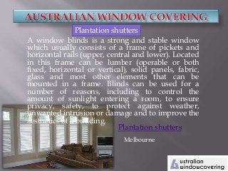 A window blinds is a strong and stable window
which usually consists of a frame of pickets and
horizontal rails (upper, central and lower). Located
in this frame can be lumber (operable or both
fixed, horizontal or vertical), solid panels, fabric,
glass and most other elements that can be
mounted in a frame. Blinds can be used for a
number of reasons, including to control the
amount of sunlight entering a room, to ensure
privacy, safety, to protect against weather,
unwanted intrusion or damage and to improve the
aesthetics of a building.
Plantation shutters
Melbourne
Plantation shutters
 